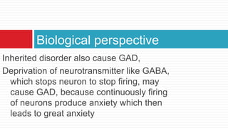 Biological perspective
Inherited disorder also cause GAD,
Deprivation of neurotransmitter like GABA,
  which stops neuron to stop firing, may
  cause GAD, because continuously firing
  of neurons produce anxiety which then
  leads to great anxiety
 