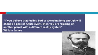 “If you believe that feeling bad or worrying long enough will
change a past or future event, then you are residing on
another planet with a different reality system”
William James
 