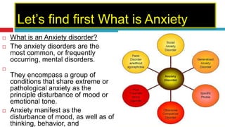 Let’s find first What is Anxiety
   What is an Anxiety disorder?
   The anxiety disorders are the
    most common, or frequently
    occurring, mental disorders.

    They encompass a group of
    conditions that share extreme or
    pathological anxiety as the
    principle disturbance of mood or
    emotional tone.
   Anxiety manifest as the
    disturbance of mood, as well as of
    thinking, behavior, and
 