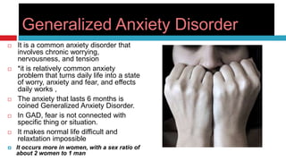 Generalized Anxiety Disorder
   It is a common anxiety disorder that
    involves chronic worrying,
    nervousness, and tension
   *it is relatively common anxiety
    problem that turns daily life into a state
    of worry, anxiety and fear, and effects
    daily works ,
   The anxiety that lasts 6 months is
    coined Generalized Anxiety Disorder.
   In GAD, fear is not connected with
    specific thing or situation.
   It makes normal life difficult and
    relaxtation impossible
   It occurs more in women, with a sex ratio of
    about 2 women to 1 man
 