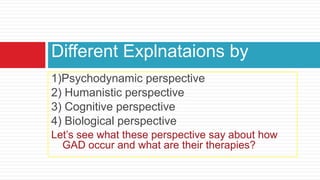 Different Explnataions by
1)Psychodynamic perspective
2) Humanistic perspective
3) Cognitive perspective
4) Biological perspective
Let’s see what these perspective say about how
  GAD occur and what are their therapies?
 