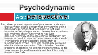 Acc: to Sigmund freud
Early developmental experience of person may produce an
   unusually high level of anxiety when they showing their id
   impulse and punished,child then believes that his id
   impulses are very dangerous, and he may then experience
   over whelming anxiety whenever he has such
   impluses,Alternately child’s ego defense mechanism may
   become too weak to cope with even normal anxiety levels.
   They become over protected by parents from all
   frustrations and threats, have little opportunity to develop
   effective defense mechanism. This child when face the
   pressures of adult life, his defense mechanism may be too
   weak to cope the resulting anxiety and then this anxiety
   develops into GAD.
 