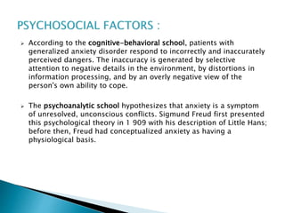  According to the cognitive-behavioral school, patients with
generalized anxiety disorder respond to incorrectly and inaccurately
perceived dangers. The inaccuracy is generated by selective
attention to negative details in the environment, by distortions in
information processing, and by an overly negative view of the
person's own ability to cope.
 The psychoanalytic school hypothesizes that anxiety is a symptom
of unresolved, unconscious conflicts. Sigmund Freud first presented
this psychological theory in 1 909 with his description of Little Hans;
before then, Freud had conceptualized anxiety as having a
physiological basis.
 