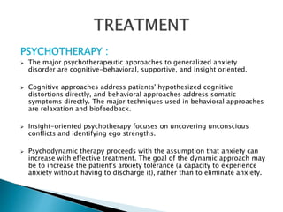 PSYCHOTHERAPY :
 The major psychotherapeutic approaches to generalized anxiety
disorder are cognitive-behavioral, supportive, and insight oriented.
 Cognitive approaches address patients' hypothesized cognitive
distortions directly, and behavioral approaches address somatic
symptoms directly. The major techniques used in behavioral approaches
are relaxation and biofeedback.
 Insight-oriented psychotherapy focuses on uncovering unconscious
conflicts and identifying ego strengths.
 Psychodynamic therapy proceeds with the assumption that anxiety can
increase with effective treatment. The goal of the dynamic approach may
be to increase the patient's anxiety tolerance (a capacity to experience
anxiety without having to discharge it), rather than to eliminate anxiety.
 