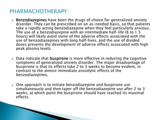  Benzodiazepines have been the drugs of choice for generalized anxiety
disorder. They can be prescribed on an as-needed basis, so that patients
take a rapidly acting benzodiazepine when they feel particularly anxious.
The use of a benzodiazepine with an intermediate half-life (8 to 1 5
hours) will likely avoid some of the adverse effects associated with the
use of benzodiazepines with long half-lives, and the use of divided
doses prevents the development of adverse effects associated with high
peak plasma levels.
 Data indicate that buspirone is more effective in reducing the cognitive
symptoms of generalized anxiety disorder. The major disadvantage of
buspirone is that its effects take 2 to 3 weeks to become evident, in
contrast to the almost immediate anxiolytic effects of the
benzodiazepines.
 One approach is to initiate benzodiazepine and buspirone use
simultaneously and then taper off the benzodiazepine use after 2 to 3
weeks, at which point the buspirone should have reached its maximal
effects.
 