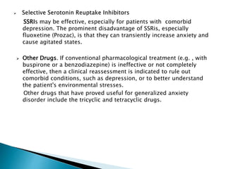 SSRIs may be effective, especially for patients with comorbid
depression. The prominent disadvantage of SSRis, especially
fluoxetine (Prozac), is that they can transiently increase anxiety and
cause agitated states.
 Other Drugs. If conventional pharmacological treatment (e.g. , with
buspirone or a benzodiazepine) is ineffective or not completely
effective, then a clinical reassessment is indicated to rule out
comorbid conditions, such as depression, or to better understand
the patient's environmental stresses.
Other drugs that have proved useful for generalized anxiety
disorder include the tricyclic and tetracyclic drugs.
 