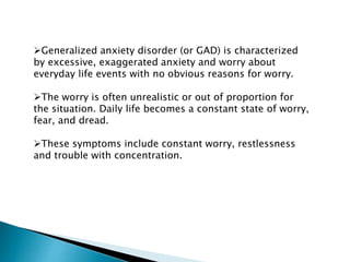 Generalized anxiety disorder (or GAD) is characterized
by excessive, exaggerated anxiety and worry about
everyday life events with no obvious reasons for worry.
The worry is often unrealistic or out of proportion for
the situation. Daily life becomes a constant state of worry,
fear, and dread.
These symptoms include constant worry, restlessness
and trouble with concentration.
 