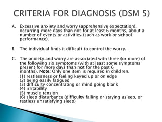 A. Excessive anxiety and worry (apprehensive expectation),
occurring more days than not for at least 6 months, about a
number of events or activities (such as work or school
performance).
B. The individual finds it difficult to control the worry.
C. The anxiety and worry are associated with three (or more) of
the following six symptoms (with at least some symptoms
present for more days than not for the past 6
months). Note: Only one item is required in children.
(1) restlessness or feeling keyed up or on edge
(2) being easily fatigued
(3) difficulty concentrating or mind going blank
(4) irritability
(5) muscle tension
(6) sleep disturbance (difficulty falling or staying asleep, or
restless unsatisfying sleep)
 