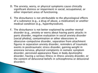 D. The anxiety, worry, or physical symptoms cause clinically
significant distress or impairment in social, occupational, or
other important areas of functioning.
E. The disturbance is not attributable to the physiological effects
of a substance (e.g., a drug of abuse, a medication) or another
medical condition (e.g., hyperthyroidism).
F. The disturbance is not better explained by another mental
disorder (e.g., anxiety or worry about having panic attacks in
panic disorder, negative evaluation in social anxiety disorder
[social phobia], contamination or other obsessions in
obsessive-compulsive disorder, separation from attachment
figures in separation anxiety disorder, reminders of traumatic
events in posttraumatic stress disorder, gaining weight in
anorexia nervosa, physical complaints in somatic symptom
disorder, perceived appearance flaws in body dysmorphic
disorder, having a serious illness in illness anxiety disorder, or
the content of delusional beliefs in schizophrenia or delusional
disorder).
 