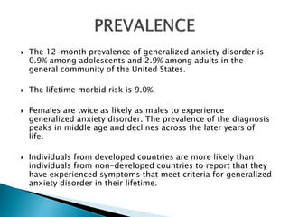  The 12-month prevalence of generalized anxiety disorder is
0.9% among adolescents and 2.9% among adults in the
general community of the United States.
 The lifetime morbid risk is 9.0%.
 Females are twice as likely as males to experience
generalized anxiety disorder. The prevalence of the diagnosis
peaks in middle age and declines across the later years of
life.
 Individuals from developed countries are more likely than
individuals from non-developed countries to report that they
have experienced symptoms that meet criteria for generalized
anxiety disorder in their lifetime.
 