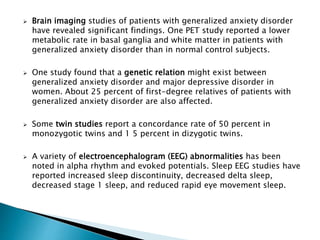  Brain imaging studies of patients with generalized anxiety disorder
have revealed significant findings. One PET study reported a lower
metabolic rate in basal ganglia and white matter in patients with
generalized anxiety disorder than in normal control subjects.
 One study found that a genetic relation might exist between
generalized anxiety disorder and major depressive disorder in
women. About 25 percent of first-degree relatives of patients with
generalized anxiety disorder are also affected.
 Some twin studies report a concordance rate of 50 percent in
monozygotic twins and 1 5 percent in dizygotic twins.
 A variety of electroencephalogram (EEG) abnormalities has been
noted in alpha rhythm and evoked potentials. Sleep EEG studies have
reported increased sleep discontinuity, decreased delta sleep,
decreased stage 1 sleep, and reduced rapid eye movement sleep.
 