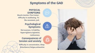 Symptoms of the GAD
Muscle tension, Fine tremor,
difficulty in swallowing, Tic
like movement, jerk
PHYSICAL
SYMPTOMS
Nervousness, irritability,
Hypervigilance,Agitation,
restlessness.
Psychological
Symptoms
Difficulty in concentration, Sleep
disturbance,Fatigue,exhaustion
Consequences of
tension and anxiety
 