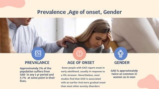 Prevalence ,Age of onset, Gender
GAD is approximately
twice as common in
women as in men
Some people with GAD report onset in
early adulthood, usually in response to
a life stressor. Nevertheless, most
studies find that GAD is associated
with an earlier And more gradual onset
than most other anxiety disorders
PREVALANCE AGE OF ONSET GENDER
Approximately 3% of the
population suffers from
GAD in any 1 yr period and
5.7% at some point in their
lives.
 