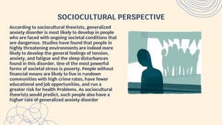 SOCIOCULTURAL PERSPECTIVE
According to sociocultural theorists, generalized
anxiety disorder is most likely to develop in people
who are faced with ongoing societal conditions that
are dangerous. Studies have found that people in
highly threatening environments are indeed more
likely to develop the general feelings of tension,
anxiety, and fatigue and the sleep disturbances
found in this disorder. One of the most powerful
forms of societal stress is poverty. People without
financial means are likely to live in rundown
communities with high crime rates, have fewer
educational and job opportunities, and run a
greater risk for health Problems. As sociocultural
theorists would predict, such people also have a
higher rate of generalized anxiety disorder
 