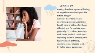 ANXIETY
Anxiety involves a general feeling
of apprehension about possible
future danger.
Anxiety disorders create
enormous personal ,economic,
health care problems for those
affected and for society more
generally. It is often associate
with other medical conditions
including asthma, chronic pain,
hypertension, arthritis,
cardiovascular disease ,and
irritable bowel syndrome.
 