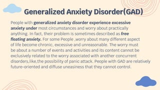 People with generalized anxiety disorder experience excessive
anxiety under most circumstances and worry about practically
anything. In fact, their problem is sometimes described as free
floating anxiety. For some People ,worry about many different aspect
of life become chronic, excessive and unreasonable. The worry must
be about a number of events and activities and its content cannot be
exclusively related to the worry associated with another concurrent
disorders,like,the possibility of panic attack. People with GAD are relatively
future-oriented and diffuse uneasiness that they cannot control.
Generalized Anxiety Disorder(GAD)
 