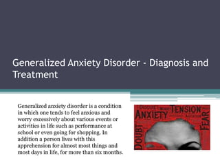 Generalized Anxiety Disorder - Diagnosis and
Treatment
Generalized anxiety disorder is a condition
in which one tends to feel anxious and
worry excessively about various events or
activities in life such as performance at
school or even going for shopping. In
addition a person lives with this
apprehension for almost most things and
most days in life, for more than six months.
 