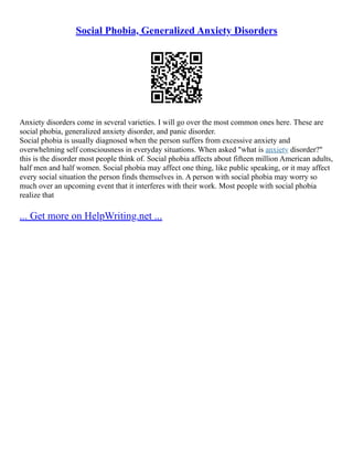 Social Phobia, Generalized Anxiety Disorders
Anxiety disorders come in several varieties. I will go over the most common ones here. These are
social phobia, generalized anxiety disorder, and panic disorder.
Social phobia is usually diagnosed when the person suffers from excessive anxiety and
overwhelming self consciousness in everyday situations. When asked "what is anxiety disorder?"
this is the disorder most people think of. Social phobia affects about fifteen million American adults,
half men and half women. Social phobia may affect one thing, like public speaking, or it may affect
every social situation the person finds themselves in. A person with social phobia may worry so
much over an upcoming event that it interferes with their work. Most people with social phobia
realize that
... Get more on HelpWriting.net ...
 