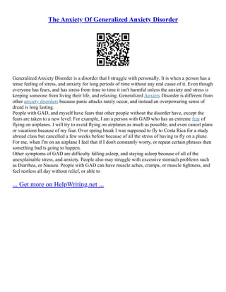 The Anxiety Of Generalized Anxiety Disorder
Generalized Anxiety Disorder is a disorder that I struggle with personally. It is when a person has a
tense feeling of stress, and anxiety for long periods of time without any real cause of it. Even though
everyone has fears, and has stress from time to time it isn't harmful unless the anxiety and stress is
keeping someone from living their life, and relaxing. Generalized Anxiety Disorder is different from
other anxiety disorders because panic attacks rarely occur, and instead an overpowering sense of
dread is long lasting.
People with GAD, and myself have fears that other people without the disorder have, except the
fears are taken to a new level. For example, I am a person with GAD who has an extreme fear of
flying on airplanes. I will try to avoid flying on airplanes as much as possible, and even cancel plans
or vacations because of my fear. Over spring break I was supposed to fly to Costa Rica for a study
abroad class but cancelled a few weeks before because of all the stress of having to fly on a plane.
For me, when I'm on an airplane I feel that if I don't constantly worry, or repeat certain phrases then
something bad is going to happen.
Other symptoms of GAD are difficulty falling asleep, and staying asleep because of all of the
unexplainable stress, and anxiety. People also may struggle with excessive stomach problems such
as Diarrhea, or Nausea. People with GAD can have muscle aches, cramps, or muscle tightness, and
feel restless all day without relief, or able to
... Get more on HelpWriting.net ...
 