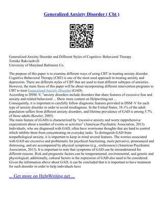 Generalized Anxiety Disorder ( Cbt )
Generalized Anxiety Disorder and Different Styles of Cognitive–Behavioral Therapy
Tornike Rakviashvili
University of Maryland Baltimore Co.
The purpose of this paper is to examine different ways of using CBT in treating anxiety disorder.
Cognitive Behavioral Therapy (CBT) is one of the most used approach in treating anxiety and
depression. There are different styles of CBT that are used to treat different subtypes of anxieties.
However, the main focus of this paper will be about incorporating different intervention programs to
CBT to treat Generalized Anxiety Disorder (GAD).
According to DSM–V, "anxiety disorders include disorders that share features of excessive fear and
anxiety and related behavioral ... Show more content on Helpwriting.net ...
Consequently, it is important to carefully follow diagnostic features provided in DSM–V for each
type of anxiety disorder in order to avoid misdiagnose. In the United States, 18.1% of the adult
population suffers from different anxiety disorders, and lifetime prevalence of GAD is among 5.7%
of those adults (Kessler, 2005).
The main feature of (GAD) is characterized by "excessive anxiety and worry (apprehensive
expectation) about a number of events or activities" (American Psychiatric Association, 2013).
Individuals, who are diagnosed with GAD, often have worrisome thoughts that are hard to control
which inhibits them from concentrating on everyday tasks. To distinguish GAD from
nonpathological anxiety, it is important to keep in mind several features. The worries associated
with GAD are excessive and problematic for psychical functioning, more pervasive, pronounced and
distressing, and are accompanied by physical symptoms (e.g., restlessness) (American Psychiatric
Association, 2013). It is important to note that symptoms of GAD can be misunderstood for
different reasons. Risk and prognostic factors can be temperamental, environmental, and genetic and
physiological, additionally, cultural factors in the expression of GAD also need to be considered.
Given the information above about GAD, it can be concluded that it is important to have treatment
for such disorder in order to help individuals have
... Get more on HelpWriting.net ...
 