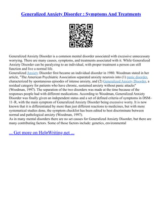 Generalized Anxiety Disorder : Symptoms And Treatments
Generalized Anxiety Disorder is a common mental disorder associated with excessive unnecessary
worrying. There are many causes, symptoms, and treatments associated with it. While Generalized
Anxiety Disorder can be paralyzing to an individual, with proper treatment a person can still
function and live a normal life.
Generalized Anxiety Disorder first became an individual disorder in 1980. Woodman stated in her
article, "The American Psychiatric Association separated anxiety neurosis into (1) panic disorder,
characterized by spontaneous episodes of intense anxiety, and (2) Generalized Anxiety Disorder, a
residual category for patients who have chronic, sustained anxiety without panic attacks"
(Woodman, 1997). The separation of the two disorders was made at the time because of the
responses people had with different medications. According to Woodman, Generalized Anxiety
Disorder was finally given an independent status and a set of defined criteria of symptoms in DSM–
11–R, with the main symptom of Generalized Anxiety Disorder being excessive worry. It is now
known that it is differentiated by more than just different reactions to medicines, but with more
systematical studies done, the symptom checklist has been edited to best discriminate between
normal and pathological anxiety (Woodman, 1997).
As in many mental disorders there are no set causes for Generalized Anxiety Disorder, but there are
many contributing factors. Some of those factors include: genetics, environmental
... Get more on HelpWriting.net ...
 