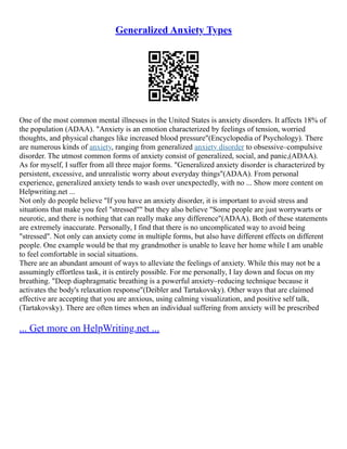 Generalized Anxiety Types
One of the most common mental illnesses in the United States is anxiety disorders. It affects 18% of
the population (ADAA). "Anxiety is an emotion characterized by feelings of tension, worried
thoughts, and physical changes like increased blood pressure"(Encyclopedia of Psychology). There
are numerous kinds of anxiety, ranging from generalized anxiety disorder to obsessive–compulsive
disorder. The utmost common forms of anxiety consist of generalized, social, and panic,(ADAA).
As for myself, I suffer from all three major forms. "Generalized anxiety disorder is characterized by
persistent, excessive, and unrealistic worry about everyday things"(ADAA). From personal
experience, generalized anxiety tends to wash over unexpectedly, with no ... Show more content on
Helpwriting.net ...
Not only do people believe "If you have an anxiety disorder, it is important to avoid stress and
situations that make you feel "stressed"" but they also believe "Some people are just worrywarts or
neurotic, and there is nothing that can really make any difference"(ADAA). Both of these statements
are extremely inaccurate. Personally, I find that there is no uncomplicated way to avoid being
"stressed". Not only can anxiety come in multiple forms, but also have different effects on different
people. One example would be that my grandmother is unable to leave her home while I am unable
to feel comfortable in social situations.
There are an abundant amount of ways to alleviate the feelings of anxiety. While this may not be a
assumingly effortless task, it is entirely possible. For me personally, I lay down and focus on my
breathing. "Deep diaphragmatic breathing is a powerful anxiety–reducing technique because it
activates the body's relaxation response"(Deibler and Tartakovsky). Other ways that are claimed
effective are accepting that you are anxious, using calming visualization, and positive self talk,
(Tartakovsky). There are often times when an individual suffering from anxiety will be prescribed
... Get more on HelpWriting.net ...
 