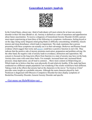 Generalized Anxiety Analysis
In the United States, almost one– third of individuals will meet criteria for at least one anxiety
disorder in their life time (Beidel et. al). Anxiety is defined as a state of uneasiness and apprehension
about future uncertainties. To receive a diagnosis of Generalized Anxiety Disorder (GAD) a person
must report experiencing at least three of the following six symptoms: restlessness, feeling keyed or
on the edge; being easily fatigued; mind going blank or difficulty concentrating; irritability; muscle
tension and sleep disturbance; which leads to impairment. The study maintains that a person
presenting with these symptoms can actually use it to their advantage. Borkovec and Roemer found
evidence which suggest that worry and anxiety could have a positive function in one's life. They
indicate that the positive side of anxiety promotes motivation, preparation and problem solving. On
the other hand, the negative side of anxiety leads to avoidance, distraction and superstition. My
concern is focused on the long term effects from function in a state of anxiety may have on the body.
Anxiety does come with some draw backs. For example: increased heart rate; increased blood
pressure; sleep deprivation; can all lead to common ... Show more content on Helpwriting.net ...
Which leads me to believe that they were physically fit and relatively healthy. If the study had been
conducted on a different sample population I am wondering if the results would have been different.
Taking a look at the effects that anxiety had on the characters in the movie "As Good as it Gets"
provides some insight on a probable outcome. Although the main character played by Jack
Nickleson is diagnosed with Obsessive Compulsive Disorder her does display symptoms of
Borderline Personality Disorder, General Anxiety Disorder and specific
... Get more on HelpWriting.net ...
 
