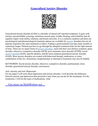 Generalized Anxiety Disorder
Generalized anxiety disorder (GAD) is a disorder of shared self–reported symptoms. It goes with
tension, uncontrollable worrying, sometimes muscle pain, trouble sleeping, and irritability that all
together impair work ability, relations, and leisure activities. It is a common condition and there are
psychological and pharmacological treatment options are available for anxiety disorders but not all
patients respond to the same treatment as others. Finding a good treatment can take many months or
sometimes longer. Patients just have to go through the adequate treatment trials for the right amount
of time. There are six major forms of anxiety disorders, each with their own distinct symptom: panic
disorder, obsessive–compulsive disorder (OCD), post–traumatic stress disorder (PTSD), social
anxiety disorder (SAD), specific phobias, and the most common generalized anxiety disorder
(GAD). Most anxiety disorders are treated with behavioral therapy, medication, or some
combination of the two. Sometimes complementary or alternative treatments may also be helpful.
KEYWORDS: Social anxiety disorder, obsessive–compulsive disorder, posttraumatic stress
disorder, generalized anxiety disorder, anxiousness
Anti–Anxiety and Anti–Depressant
For my paper I will write about depression and anxiety disorder. I will describe the difference
between anxiety and depression then proceed to state what you can do for the treatments. For the
treatments, I will list the types of medications, what
... Get more on HelpWriting.net ...
 