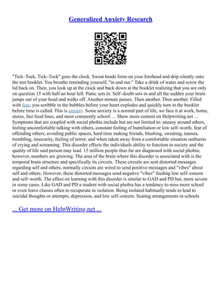 Generalized Anxiety Research
"Tick–Tock, Tick–Tock" goes the clock. Sweat beads form on your forehead and drip silently onto
the test booklet. You breathe reminding yourself, "in and out." Take a drink of water and screw the
lid back on. Then, you look up at the clock and back down at the booklet realizing that you are only
on question 15 with half an hour left. Panic sets in. Self–doubt sets in and all the sudden your brain
jumps out of your head and walks off. Another minute passes. Then another. Then another. Filled
with fear, you scribble in the bubbles before your heart explodes and quickly turn in the booklet
before time is called. This is anxiety. Some anxiety is a normal part of life, we face it at work, home,
stores, fast food lines, and most commonly school. ... Show more content on Helpwriting.net ...
Symptoms that are coupled with social phobia include but are not limited to: uneasy around others,
feeling uncomfortable talking with others, constant feeling of humiliation or low self–worth, fear of
offending others, avoiding public spaces, hard time making friends, blushing, sweating, nausea,
trembling, insecurity, feeling of terror, and when taken away from a comfortable situation outbursts
of crying and screaming. This disorder effects the individuals ability to function in society and the
quality of life said person may lead. 15 million people thus far are diagnosed with social phobia;
however, numbers are growing. The area of the brain where this disorder is associated with is the
temporal brain structure and specifically its circuits. These circuits are sent distorted messages
regarding self and others, normally circuits are wired to send positive messages and "vibes" about
self and others. However, these distorted messages send negative "vibes" feeding low self–esteem
and self–worth. The effect on learning with this disorder is similar to GAD and PD but, more severe
in some cases. Like GAD and PD a student with social phobia has a tendency to miss more school
or even leave classes often to recuperate in isolation. Being isolated habitually tends to lead to
suicidal thoughts or attempts, depression, and low self–esteem. Seating arrangements in schools
... Get more on HelpWriting.net ...
 