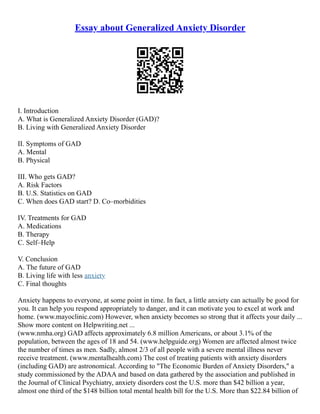 Essay about Generalized Anxiety Disorder
I. Introduction
A. What is Generalized Anxiety Disorder (GAD)?
B. Living with Generalized Anxiety Disorder
II. Symptoms of GAD
A. Mental
B. Physical
III. Who gets GAD?
A. Risk Factors
B. U.S. Statistics on GAD
C. When does GAD start? D. Co–morbidities
IV. Treatments for GAD
A. Medications
B. Therapy
C. Self–Help
V. Conclusion
A. The future of GAD
B. Living life with less anxiety
C. Final thoughts
Anxiety happens to everyone, at some point in time. In fact, a little anxiety can actually be good for
you. It can help you respond appropriately to danger, and it can motivate you to excel at work and
home. (www.mayoclinic.com) However, when anxiety becomes so strong that it affects your daily ...
Show more content on Helpwriting.net ...
(www.nmha.org) GAD affects approximately 6.8 million Americans, or about 3.1% of the
population, between the ages of 18 and 54. (www.helpguide.org) Women are affected almost twice
the number of times as men. Sadly, almost 2/3 of all people with a severe mental illness never
receive treatment. (www.mentalhealth.com) The cost of treating patients with anxiety disorders
(including GAD) are astronomical. According to "The Economic Burden of Anxiety Disorders," a
study commissioned by the ADAA and based on data gathered by the association and published in
the Journal of Clinical Psychiatry, anxiety disorders cost the U.S. more than $42 billion a year,
almost one third of the $148 billion total mental health bill for the U.S. More than $22.84 billion of
 