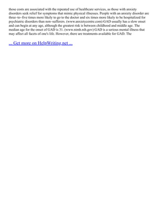 those costs are associated with the repeated use of healthcare services, as those with anxiety
disorders seek relief for symptoms that mimic physical illnesses. People with an anxiety disorder are
three–to–five times more likely to go to the doctor and six times more likely to be hospitalized for
psychiatric disorders than non–sufferers. (www.anxietycentre.com) GAD usually has a slow onset
and can begin at any age, although the greatest risk is between childhood and middle age. The
median age for the onset of GAD is 31. (www.nimh.nih.gov) GAD is a serious mental illness that
may affect all facets of one's life. However, there are treatments available for GAD. The
... Get more on HelpWriting.net ...
 