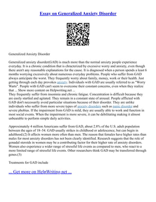 Essay on Generalized Anxiety Disorder
Generalized Anxiety Disorder
Generalized anxiety disorder(GAD) is much more than the normal anxiety people experience
everyday. It is a chronic condition that is chracterized by excessive worry and anxiety, even though
there aren't any reasonable explanations for the cause. It is diagnosed when a person spends a least 6
months worrying excessively about numerous everyday problems. People who suffer from GAD
always anticipate the worst. They frequently worry about family, money, work or their health. Just
getting through each day provokes anxiety. Individuals with GAD are usually referred to as "Worry
Warts". People with GAD can't seem to overcome their constant concerns, even when they realize
that ... Show more content on Helpwriting.net ...
They frequently suffer from insomnia and chronic fatigue. Concentration is difficult because they
are easily startled and agitated. They remain in a constant state of arousal. People afflicted with
GAD don't necessarily avoid particular situations because of their disorder. They are unlike
individuals who suffer from more severe types of anxiety disorders such as panic disorder and
severe phobias. If the impairment from GAD is mild, they are usually able to work and function in
most social events. When the impairment is more severe, it can be debilitating making it almost
unbearable to perform simple daily activities.
Approximately 4 million Americans suffer from GAD, about 2.8% of the U.S. adult population
between the ages of 18–54. GAD usually strikes in childhood or adolescence, but can begin in
adulthood.(2) It affects women more often than men. The reason that females have higher rates than
males for most anxiety disorders has not been clearly identified. Research suggests that the role of
gonadal steroids in women may be a contributing factor for their higher rate of anxiety disorders.
Women also experience a wider range of stressful life events as compared to men, who react to a
more limited range of stressful life events. Other researchers think GAD may be transferred through
genes.(3)
Treatments for GAD include
... Get more on HelpWriting.net ...
 