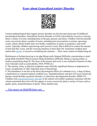 Essay about Generalized Anxiety Disorder
Current epidemiological data suggest anxiety disorders are the most prevalent type of childhood
psychological disorders. Generalized Anxiety Disorder or GAD is described by excessive worrying
about a variety of events, including those in the past, present, and future. Children with this disorder
worry excessively about a number of issues, including past conversations or actions, upcoming
events, school, family health, their own health, competence in sports or academics, and world
events. Typically, children experiencing such excessive worry find it difficult to control the amount
of time that they worry, and the worrying interferes in their daily life. Sometimes children don't
realize their anxiety is excessive considering the situation. ... Show more content on Helpwriting.net
...
Restlessness or feeling keyed up or on edge Being easily fatigued Difficulty concentrating or mind
going blank Irritability Muscle tension Sleep disturbance (difficulty falling or staying asleep, or
restless unsatisfying sleep) D. The focus of the anxiety and worry is not confined to features of other
Axis I disorder (such as social phobia, OCD, PTSD etc.)
E. The anxiety, worry, or physical symptoms cause clinically significant distress or impairment in
social, occupational, or other important areas of functioning.
F. The disturbance is not due to the direct physiological effects of a substance (e.g., a drug of abuse,
a medication) or a general medical condition (e.g., hyperthyroidism), and does not occur exclusively
during a mood disorder, psychotic disorder, or a pervasive developmental disorder. (DSM–IV)
Children with generalized anxiety disorder in the schools will exhibit symptoms consistent with the
criteria mentioned above but will also appear to worry excessively about a variety of issues such as
grades, peers, and performance in sports. These students may
... Get more on HelpWriting.net ...
 