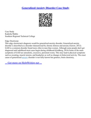 Generalized Anxiety Disorder Case Study
Case Study
Kadesha Mathis
Southern Regional Technical College
Edgy Electrician
This edgy electrician's diagnosis would be generalized anxiety disorder. Generalized anxiety
disorder is described as a disorder characterized by chronic distress and anxiety (Gerow, 2012).
GAD is a common disorder found more often in men than women. Although some people don't get
diagnosed until adulthood most cases begin during childhood (Goldberg, 2014) Some of the main
symptoms of GAD are unrealistic, excessive, persistent worry. This may lead to physical symptoms
such as sweating, muscle tension, and headaches as well as changes in behavioral activity. The exact
cause of generalized anxiety disorder is not fully known but genetics, brain chemistry,
... Get more on HelpWriting.net ...
 