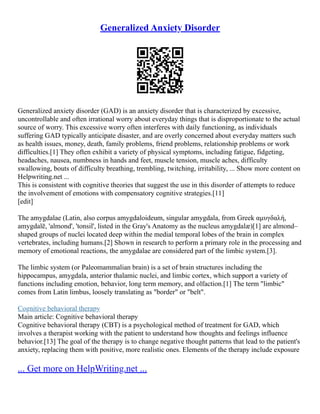Generalized Anxiety Disorder
Generalized anxiety disorder (GAD) is an anxiety disorder that is characterized by excessive,
uncontrollable and often irrational worry about everyday things that is disproportionate to the actual
source of worry. This excessive worry often interferes with daily functioning, as individuals
suffering GAD typically anticipate disaster, and are overly concerned about everyday matters such
as health issues, money, death, family problems, friend problems, relationship problems or work
difficulties.[1] They often exhibit a variety of physical symptoms, including fatigue, fidgeting,
headaches, nausea, numbness in hands and feet, muscle tension, muscle aches, difficulty
swallowing, bouts of difficulty breathing, trembling, twitching, irritability, ... Show more content on
Helpwriting.net ...
This is consistent with cognitive theories that suggest the use in this disorder of attempts to reduce
the involvement of emotions with compensatory cognitive strategies.[11]
[edit]
The amygdalae (Latin, also corpus amygdaloideum, singular amygdala, from Greek αμυγδαλή,
amygdalē, 'almond', 'tonsil', listed in the Gray's Anatomy as the nucleus amygdalæ)[1] are almond–
shaped groups of nuclei located deep within the medial temporal lobes of the brain in complex
vertebrates, including humans.[2] Shown in research to perform a primary role in the processing and
memory of emotional reactions, the amygdalae are considered part of the limbic system.[3].
The limbic system (or Paleomammalian brain) is a set of brain structures including the
hippocampus, amygdala, anterior thalamic nuclei, and limbic cortex, which support a variety of
functions including emotion, behavior, long term memory, and olfaction.[1] The term "limbic"
comes from Latin limbus, loosely translating as "border" or "belt".
Cognitive behavioral therapy
Main article: Cognitive behavioral therapy
Cognitive behavioral therapy (CBT) is a psychological method of treatment for GAD, which
involves a therapist working with the patient to understand how thoughts and feelings influence
behavior.[13] The goal of the therapy is to change negative thought patterns that lead to the patient's
anxiety, replacing them with positive, more realistic ones. Elements of the therapy include exposure
... Get more on HelpWriting.net ...
 