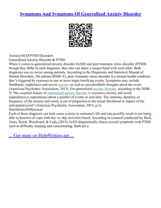 Symptoms And Symptoms Of Generalized Anxiety Disorder
Anxiety/OCD/PTSD Disorders
Generalized Anxiety Disorder & PTSD
When it comes to generalized anxiety disorder (GAD) and post traumatic stress disorder (PTSD)
though they differ in each diagnosis, they also can share a unique bond with each other. Both
diagnoses can co–occur among patients. According to the Diagnostic and Statistical Manual of
Mental Disorders, 5th edition (DSM–V), post–traumatic stress disorder is a mental health condition
that 's triggered by exposure to one or more tragic/terrifying events. Symptoms may include
flashbacks, nightmares and severe anxiety, as well as uncontrollable thoughts about the event
(American Psychiatric Association, 2013). For generalized anxiety disorder, according to the DSM–
V, "the essential feature of generalized anxiety disorder is excessive anxiety and worry
(apprehensive expectation) about a number of events or activities. The intensity, duration, or
frequency of the anxiety and worry is out of proportion to the actual likelihood or impact of the
anticipated event" (American Psychiatric Association, 2013, p.1).
Similarities/Differences
Each of these diagnosis can both cause a strain in someone's life and can possibly result in not being
able to function of cope with day–to–day activities based. According to research conducted by Beck,
Jones, Reich, Woodward, & Cody (2015), GAD diagnostically shares several symptoms with PTSD
such as difficulty sleeping and concentrating. Both are a
... Get more on HelpWriting.net ...
 