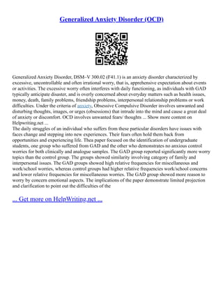 Generalized Anxiety Disorder (OCD)
Generalized Anxiety Disorder, DSM–V 300.02 (F41.1) is an anxiety disorder characterized by
excessive, uncontrollable and often irrational worry, that is, apprehensive expectation about events
or activities. The excessive worry often interferes with daily functioning, as individuals with GAD
typically anticipate disaster, and is overly concerned about everyday matters such as health issues,
money, death, family problems, friendship problems, interpersonal relationship problems or work
difficulties. Under the criteria of anxiety, Obsessive Compulsive Disorder involves unwanted and
disturbing thoughts, images, or urges (obsessions) that intrude into the mind and cause a great deal
of anxiety or discomfort. OCD involves unwanted fears/ thoughts ... Show more content on
Helpwriting.net ...
The daily struggles of an individual who suffers from these particular disorders have issues with
faces change and stepping into new experiences. Their fears often hold them back from
opportunities and experiencing life. Thea paper focused on the identification of undergraduate
students, one group who suffered from GAD and the other who demonstrates no anxious control
worries for both clinically and analogue samples. The GAD group reported significantly more worry
topics than the control group. The groups showed similarity involving category of family and
interpersonal issues. The GAD groups showed high relative frequencies for miscellaneous and
work/school worries, whereas control groups had higher relative frequencies work/school concerns
and lower relative frequencies for miscellaneous worries. The GAD group showed more reason to
worry by concern emotional aspects. The implications of the paper demonstrate limited projection
and clarification to point out the difficulties of the
... Get more on HelpWriting.net ...
 