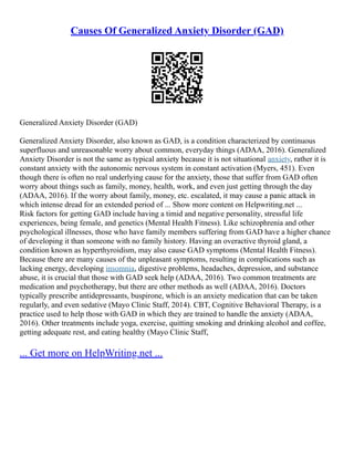 Causes Of Generalized Anxiety Disorder (GAD)
Generalized Anxiety Disorder (GAD)
Generalized Anxiety Disorder, also known as GAD, is a condition characterized by continuous
superfluous and unreasonable worry about common, everyday things (ADAA, 2016). Generalized
Anxiety Disorder is not the same as typical anxiety because it is not situational anxiety, rather it is
constant anxiety with the autonomic nervous system in constant activation (Myers, 451). Even
though there is often no real underlying cause for the anxiety, those that suffer from GAD often
worry about things such as family, money, health, work, and even just getting through the day
(ADAA, 2016). If the worry about family, money, etc. escalated, it may cause a panic attack in
which intense dread for an extended period of ... Show more content on Helpwriting.net ...
Risk factors for getting GAD include having a timid and negative personality, stressful life
experiences, being female, and genetics (Mental Health Fitness). Like schizophrenia and other
psychological illnesses, those who have family members suffering from GAD have a higher chance
of developing it than someone with no family history. Having an overactive thyroid gland, a
condition known as hyperthyroidism, may also cause GAD symptoms (Mental Health Fitness).
Because there are many causes of the unpleasant symptoms, resulting in complications such as
lacking energy, developing insomnia, digestive problems, headaches, depression, and substance
abuse, it is crucial that those with GAD seek help (ADAA, 2016). Two common treatments are
medication and psychotherapy, but there are other methods as well (ADAA, 2016). Doctors
typically prescribe antidepressants, buspirone, which is an anxiety medication that can be taken
regularly, and even sedative (Mayo Clinic Staff, 2014). CBT, Cognitive Behavioral Therapy, is a
practice used to help those with GAD in which they are trained to handle the anxiety (ADAA,
2016). Other treatments include yoga, exercise, quitting smoking and drinking alcohol and coffee,
getting adequate rest, and eating healthy (Mayo Clinic Staff,
... Get more on HelpWriting.net ...
 