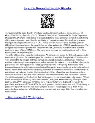 Paper On Generalized Anxiety Disorder
The purpose of the study done by Weinberg was to determine whether or not the presence of
Generalized Anxiety Disorder (GAD), Obsessive Compulsive Disorder (OCD), Major Depressive
Disorder (MDD) or any combination of the detailed above could contribute to variation in both the
ability to monitor errors as well as the sensitivity to error commission. The article theorizes that
those patients diagnosed with GAD or OCD would have an enhanced error–related negativity
(ERN) level in comparison to the controls, but not when a diagnosis of MDD was also present. They
also predicted that those patients that suffered with MDD, however, would not differ from the
controls in terms of their ERN levels. The experiment involved psychiatric patients with ... Show
more content on Helpwriting.net ...
The order of these trials were shown at random. All stimuli were shown for 200 milliseconds. After
consent was given and the proceedings of the examination were briefly explained, EEG electrodes
were attached to the subjects and they were given detailed instructions. Participants performed
multiple tasks throughout the experiment, and the order of the tasks were counterbalanced across the
participants. The participants were seated approximately two feet viewing distance and were
instructed to press the right button mouse button if the center arrow was facing to the right and press
the left button if the center arrow was facing to the left. Before the exam that was used for analysis,
participants were given a practice block containing 30 trials where they were instructed to be as
quick and accurate as possible. Then, the actual task was administered with 11 blocks of 30 trials.
The participants received feedback on their performance. If a participant received a score of 75% or
lower, a message of "Please try to be more accurate" was given. On the contrary, if the participant
received above 90% a message of "Please try to respond faster" was displayed. However, if a
participant was between 75% and 90%, the participant received a message that said "You're doing a
great job." Results Consistent with many different pieces of research previously done, it was
determined that a diagnosis of GAD alone was characterized by a larger ERN than controls with a
measurement
... Get more on HelpWriting.net ...
 
