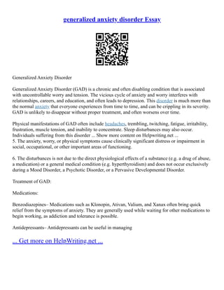 generalized anxiety disorder Essay
Generalized Anxiety Disorder
Generalized Anxiety Disorder (GAD) is a chronic and often disabling condition that is associated
with uncontrollable worry and tension. The vicious cycle of anxiety and worry interferes with
relationships, careers, and education, and often leads to depression. This disorder is much more than
the normal anxiety that everyone experiences from time to time, and can be crippling in its severity.
GAD is unlikely to disappear without proper treatment, and often worsens over time.
Physical manifestations of GAD often include headaches, trembling, twitching, fatigue, irritability,
frustration, muscle tension, and inability to concentrate. Sleep disturbances may also occur.
Individuals suffering from this disorder ... Show more content on Helpwriting.net ...
5. The anxiety, worry, or physical symptoms cause clinically significant distress or impairment in
social, occupational, or other important areas of functioning.
6. The disturbances is not due to the direct physiological effects of a substance (e.g. a drug of abuse,
a medication) or a general medical condition (e.g. hyperthyroidism) and does not occur exclusively
during a Mood Disorder, a Psychotic Disorder, or a Pervasive Developmental Disorder.
Treatment of GAD:
Medications:
Benzodiazepines– Medications such as Klonopin, Ativan, Valium, and Xanax often bring quick
relief from the symptoms of anxiety. They are generally used while waiting for other medications to
begin working, as addiction and tolerance is possible.
Antidepressants– Antidepressants can be useful in managing
... Get more on HelpWriting.net ...
 