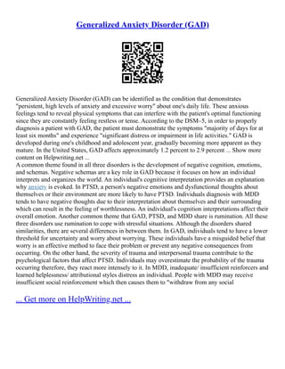 Generalized Anxiety Disorder (GAD)
Generalized Anxiety Disorder (GAD) can be identified as the condition that demonstrates
"persistent, high levels of anxiety and excessive worry" about one's daily life. These anxious
feelings tend to reveal physical symptoms that can interfere with the patient's optimal functioning
since they are constantly feeling restless or tense. According to the DSM–5, in order to properly
diagnosis a patient with GAD, the patient must demonstrate the symptoms "majority of days for at
least six months" and experience "significant distress or impairment in life activities." GAD is
developed during one's childhood and adolescent year, gradually becoming more apparent as they
mature. In the United States, GAD affects approximately 1.2 percent to 2.9 percent ... Show more
content on Helpwriting.net ...
A common theme found in all three disorders is the development of negative cognition, emotions,
and schemas. Negative schemas are a key role in GAD because it focuses on how an individual
interprets and organizes the world. An individual's cognitive interpretation provides an explanation
why anxiety is evoked. In PTSD, a person's negative emotions and dysfunctional thoughts about
themselves or their environment are more likely to have PTSD. Individuals diagnosis with MDD
tends to have negative thoughts due to their interpretation about themselves and their surrounding
which can result in the feeling of worthlessness. An individual's cognition interpretations affect their
overall emotion. Another common theme that GAD, PTSD, and MDD share is rumination. All these
three disorders use rumination to cope with stressful situations. Although the disorders shared
similarities, there are several differences in between them. In GAD, individuals tend to have a lower
threshold for uncertainty and worry about worrying. These individuals have a misguided belief that
worry is an effective method to face their problem or prevent any negative consequences from
occurring. On the other hand, the severity of trauma and interpersonal trauma contribute to the
psychological factors that affect PTSD. Individuals may overestimate the probability of the trauma
occurring therefore, they react more intensely to it. In MDD, inadequate/ insufficient reinforcers and
learned helplessness/ attributional styles distress an individual. People with MDD may receive
insufficient social reinforcement which then causes them to "withdraw from any social
... Get more on HelpWriting.net ...
 