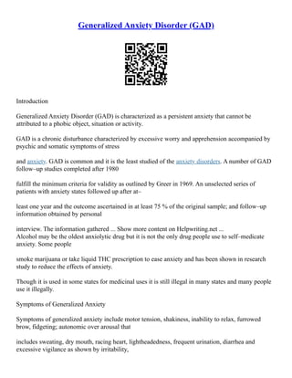 Generalized Anxiety Disorder (GAD)
Introduction
Generalized Anxiety Disorder (GAD) is characterized as a persistent anxiety that cannot be
attributed to a phobic object, situation or activity.
GAD is a chronic disturbance characterized by excessive worry and apprehension accompanied by
psychic and somatic symptoms of stress
and anxiety. GAD is common and it is the least studied of the anxiety disorders. A number of GAD
follow–up studies completed after 1980
fulfill the minimum criteria for validity as outlined by Greer in 1969. An unselected series of
patients with anxiety states followed up after at–
least one year and the outcome ascertained in at least 75 % of the original sample; and follow–up
information obtained by personal
interview. The information gathered ... Show more content on Helpwriting.net ...
Alcohol may be the oldest anxiolytic drug but it is not the only drug people use to self–medicate
anxiety. Some people
smoke marijuana or take liquid THC prescription to ease anxiety and has been shown in research
study to reduce the effects of anxiety.
Though it is used in some states for medicinal uses it is still illegal in many states and many people
use it illegally.
Symptoms of Generalized Anxiety
Symptoms of generalized anxiety include motor tension, shakiness, inability to relax, furrowed
brow, fidgeting; autonomic over arousal that
includes sweating, dry mouth, racing heart, lightheadedness, frequent urination, diarrhea and
excessive vigilance as shown by irritability,
 