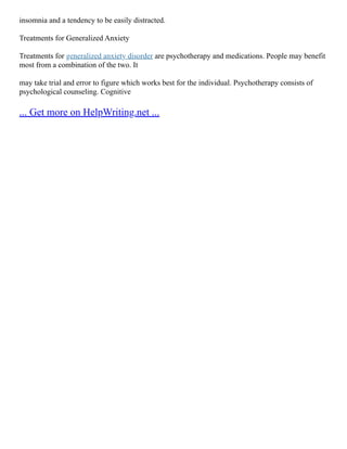 insomnia and a tendency to be easily distracted.
Treatments for Generalized Anxiety
Treatments for generalized anxiety disorder are psychotherapy and medications. People may benefit
most from a combination of the two. It
may take trial and error to figure which works best for the individual. Psychotherapy consists of
psychological counseling. Cognitive
... Get more on HelpWriting.net ...
 