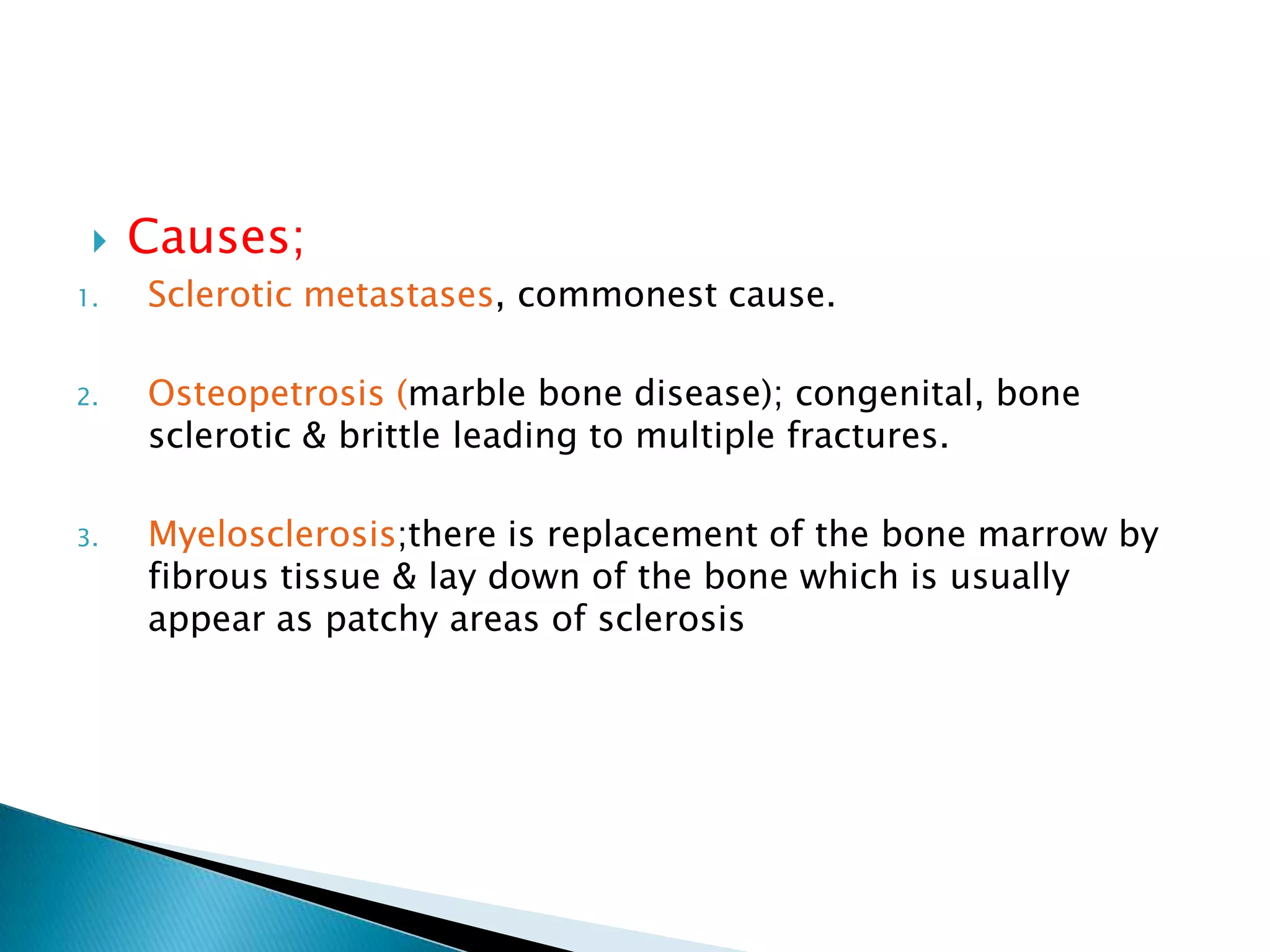 Causes;Sclerotic metastases, commonest cause.Osteopetrosis (marble bone disease); congenital, bone sclerotic & brittle leading to multiple fractures.Myelosclerosis;there is replacement of the bone marrow by fibrous tissue & lay down of the bone which is usually appear as patchy areas of sclerosis