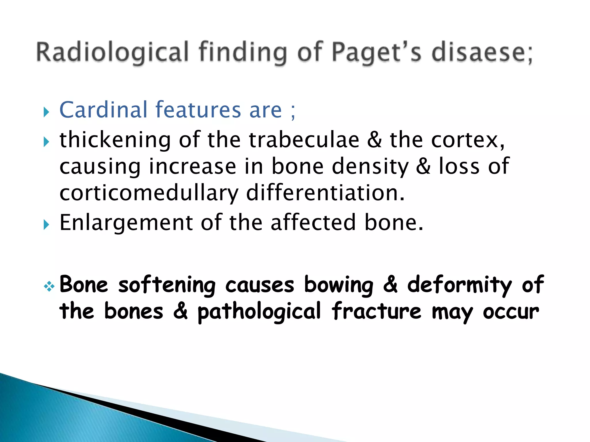 Cardinal features are ;thickening of the trabeculae & the cortex, causing increase in bone density & loss of corticomedullary differentiation.Enlargement of the affected bone.Bone softening causes bowing & deformity of the bones & pathological fracture may occurRadiological finding of Paget’s disaese;
