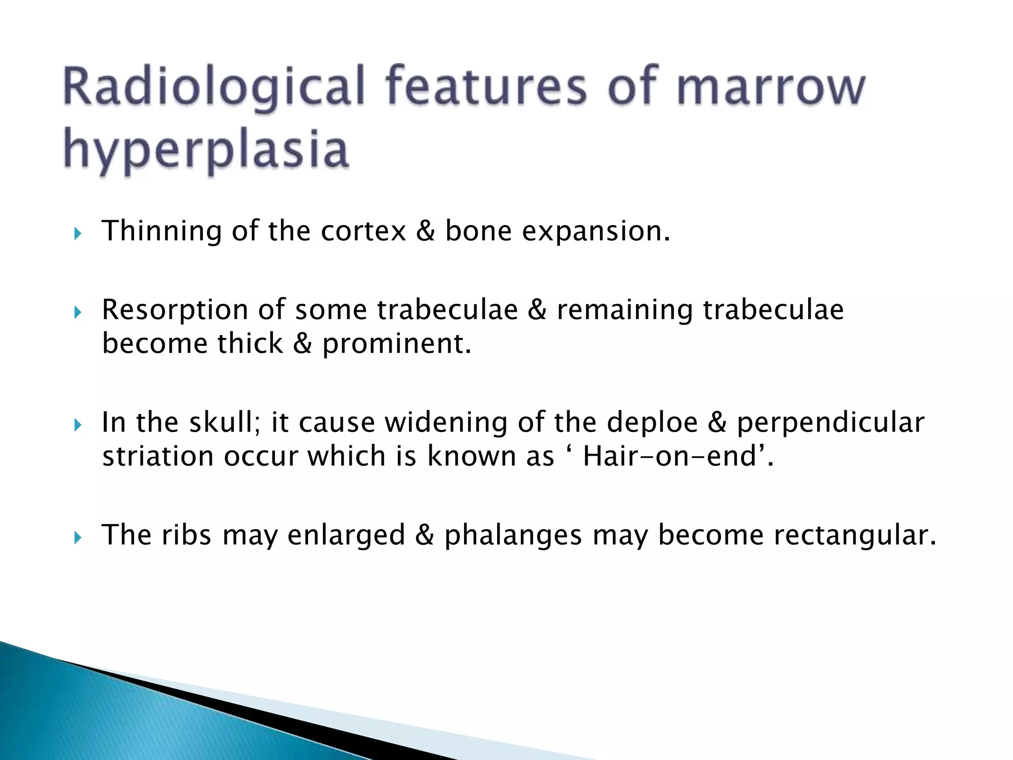 Radiological features of marrow hyperplasiaThinning of the cortex & bone expansion.Resorption of some trabeculae & remaining trabeculae become thick & prominent.In the skull; it cause widening of the deploe & perpendicular striation occur which is known as ‘ Hair-on-end’.The ribs may enlarged & phalanges may become rectangular.