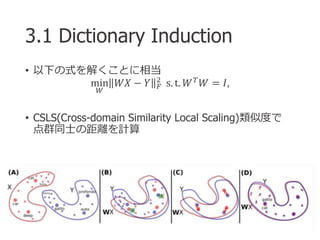 3.1 Dictionary Induction
• 以下の式を解くことに相当
min
𝑊
𝑊𝑋 − 𝑌 𝐹
2
s. t. 𝑊 𝑇 𝑊 = 𝐼,
• CSLS(Cross-domain Similarity Local Scaling)類似度...