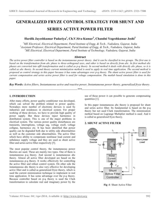 IJRET: International Journal of Research in Engineering and Technology eISSN: 2319-1163 | pISSN: 2321-7308
__________________________________________________________________________________________
Volume: 03 Issue: 04 | Apr-2014, Available @ http://www.ijret.org 592
GENERALIZED FRYZE CONTROL STRATEGY FOR SHUNT AND
SERIES ACTIVE POWER FILTER
Hardik Jayeshkumar Padariya1
, Ch.V.Siva Kumar2
, Chandni Yogeshkumar Joshi3
1
ME Electrical, Electrical Department, Parul Institute of Engg, & Tech., Vadodara, Gujarat, India
2
Assistant Professor, Electrical Department, Parul Institute of Engg, & Tech., Vadodara, Gujarat, India
3
ME Electrical, Electrical Department, Parul Institute of Technology, Vadodara, Gujarat, India
Abstract
The active power filter controller is based on the instantaneous power theory. And it can be classified in two groups. The first one is
based on the transformation from abc phase to three-orthogonal axes, and other is based on directly from abc. In first method abc
phases are converted into αβ0 transformation and is called as p-q theory. In second method it deals with directly abc phase, so it is
called as abc theory. In second theory current minimization method is used to apply in real time application. The second method is
proposed as control strategy in this paper because it has some advantages over p-q theory. The shunt active power filter is used for
current compensation and series active power filter is used for voltage compensation. The matlab based simulation is done in this
paper.
Key Words: Active filters, Instantaneous active and reactive power, Instantaneous power theory, generalized fryze theory.
-----------------------------------------------------------------------***-----------------------------------------------------------------------
1. INTRODUCTION
After many efforts, power quality conditioner was developed,
which can solved the problem related to power quality.
Nowadays more number of electronic devices is used by
industries and residences in electrical system. For proper
working of these devices, we have to provide high quality of
power supply. But these devices inject harmonics in
distribution system. This is one of the major problems in
electrical system. The various power quality disturbances are
transients, interruptions, voltage sag, voltage swell, voltage
collapse, harmonics etc. It has been identified that power
quality can be degraded both due to utility side abnormalities
as well as the customer side abnormalities. The active filter
which have ability to compensate nonlinear load current and
unbalance supply voltage and they are used as shunt active
filter and series active filter respectively [5].
The most popular control theory, the instantaneous power
theories are used. These are mainly two types. One of them is
instantaneous p-q theory. And second is instantaneous abc
theory. Almost all active filter developed are based on the
instantaneous p-q theory. It works effectively for controlling
the active filter and robust control system. On other side the
instantaneous abc theory is also very effective for developing
active filter and is called as generalized fryze theory, which is
used the current minimization technique to implement in real
time application. It has some advantage over the p-q theory.
Because controller based on p-q theory is used the Clark
transformation to calculate real and imaginary power by the
use of those power it can possible to generate compensating
quantities [1].
In this paper instantaneous abc theory is proposed for shunt
and series active filter. Its fundamental is based on the p-q
theory but not used Clark transformation. The minimization
method based on Lagrange Multiplier method is used. And it
is called as generalized fryze theory.
2. SHUNT ACTIVE FILTER
Fig -1: Shunt Active Filter
 