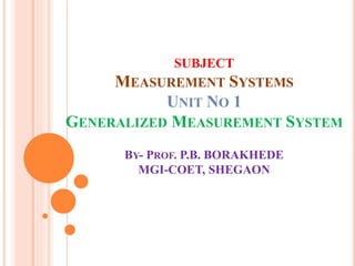 SUBJECT
MEASUREMENT SYSTEMS
UNIT NO 1
GENERALIZED MEASUREMENT SYSTEM
BY- PROF. P.B. BORAKHEDE
MGI-COET, SHEGAON
 