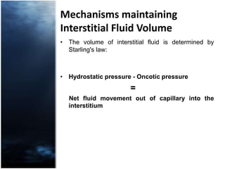 Mechanisms maintaining Interstitial Fluid VolumeThe volume of interstitial fluid is determined by Starling's law: Hydrostatic pressure - Oncotic pressure                             =      Net fluid movement out of capillary into the interstitium